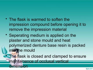 • The flask is warmed to soften the
impression compound before opening it to
remove the impression material
• Seperating medium is applied on the
plaster and stone mould and heat
polymerized denture base resin is packed
into the mould
• The flask is closed and clamped to ensure
maintainence of occlusal vertical
dimension
 