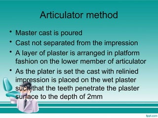 Articulator method
• Master cast is poured
• Cast not separated from the impression
• A layer of plaster is arranged in platform
fashion on the lower member of articulator
• As the plater is set the cast with relinied
impression is placed on the wet plaster
such that the teeth penetrate the plaster
surface to the depth of 2mm
 