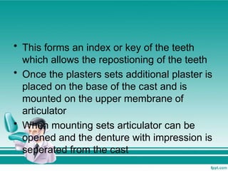 • This forms an index or key of the teeth
which allows the repostioning of the teeth
• Once the plasters sets additional plaster is
placed on the base of the cast and is
mounted on the upper membrane of
articulator
• When mounting sets articulator can be
opened and the denture with impression is
seperated from the cast
 