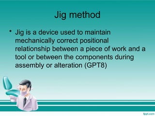 Jig method
• Jig is a device used to maintain
mechanically correct positional
relationship between a piece of work and a
tool or between the components during
assembly or alteration (GPT8)
 