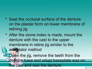 • Seat the occlusal surface of the denture
on the plaster form on lower membrane of
relining jig
• After the stone index is made, mount the
denture with the cast to the upper
membrane in reline jig similar to the
articulator method
• Open the jig, remove the teeth from the
denture base and adapt baseplate wax on
the cast and wax the denture
 