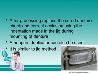 • After processing replace the cured denture
check and correct occlusion using the
indentation made in the jig during
mounting of denture
• A hoopers duplicator can also be used.
• It is similar to jig method
 
