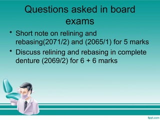 Questions asked in board
exams
• Short note on relining and
rebasing(2071/2) and (2065/1) for 5 marks
• Discuss relining and rebasing in complete
denture (2069/2) for 6 + 6 marks
 