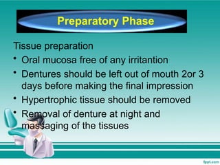 Tissue preparation
• Oral mucosa free of any irritantion
• Dentures should be left out of mouth 2or 3
days before making the final impression
• Hypertrophic tissue should be removed
• Removal of denture at night and
massaging of the tissues
Preparatory Phase
 