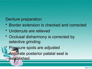 Denture preparation
• Border extension is checked and corrected
• Undercuts are relieved
• Occlusal disharmony is corrected by
selective grinding
• Pressure spots are adjusted
• Accurate posterior palatal seal is
established
 