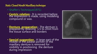 Static ClosedMouth Maxilliary technique
• Shaffer’s Technique(1971)
• Centric relation:- It is recorded before
the impression is made, using modeling
compound or wax.
• Denture preparation:- The denture is
prepared by relieving 1.5 to 2mm from
the tissue surface and borders
• Special suggestion : A large part of the
middle of the palatal portion of the
maxillary denture is removed for
visibility in positioning the denture
during impression
 