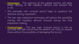 • Advantages : The opening of the palatal portion will allow
better seating of the maxillary denture and prevent the
in VD.
• The premade inter occlusal record helps to positions the
dentures during impression.
• The two step impression technique will reduce the possibility
moving the maxillary denture forward during the final
impression making.
• Disadvantages : The wax inter occlusal record is not an
accurate and safe record that the patient can close on several
times without the possibility of damaging the record.
 