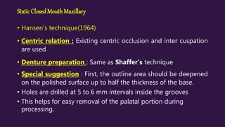 Static ClosedMouthMaxillary
• Hansen’s technique(1964)
• Centric relation : Existing centric occlusion and inter cuspation
are used
• Denture preparation : Same as Shaffer’s technique
• Special suggestion : First, the outline area should be deepened
on the polished surface up to half the thickness of the base.
• Holes are drilled at 5 to 6 mm intervals inside the grooves
• This helps for easy removal of the palatal portion during
processing.
 