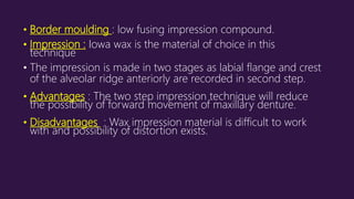 • Border moulding : low fusing impression compound.
• Impression : Iowa wax is the material of choice in this
technique
• The impression is made in two stages as labial flange and crest
of the alveolar ridge anteriorly are recorded in second step.
• Advantages : The two step impression technique will reduce
the possibility of forward movement of maxillary denture.
• Disadvantages : Wax impression material is difficult to work
with and possibility of distortion exists.
 