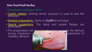 Static ClosedMouthMaxillary
• Christensen’s technique (1971)
• Centric relation: Existing centric occlusion is used to seat the
dentures.
• Denture preparation: Same as Shaffer’s technique
• Special suggestions: The labial and palatal flanges are
perforated.
• The preparations will decrease the pressure inside the denture
during impression and thereby prevent the displacement of
maxillary denture.
 