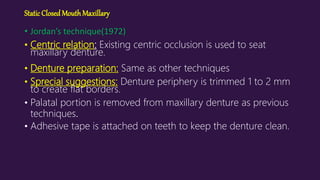 StaticClosedMouthMaxillary
• Jordan’s technique(1972)
• Centric relation: Existing centric occlusion is used to seat
maxillary denture.
• Denture preparation: Same as other techniques
• Sprecial suggestions: Denture periphery is trimmed 1 to 2 mm
to create flat borders.
• Palatal portion is removed from maxillary denture as previous
techniques.
• Adhesive tape is attached on teeth to keep the denture clean.
 