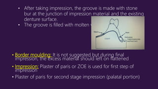 • Border moulding: It is not suggested but during final
impression, the excess material should left on flattened
• Impression: Plaster of paris or ZOE is used for first step of
impression
• Plaster of paris for second stage impression (palatal portion)
• After taking impression, the groove is made with stone
bur at the junction of impression material and the existing
denture surface.
• The groove is filled with molten wax.
 