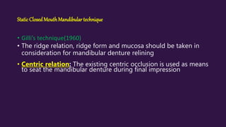 StaticClosedMouthMandibular technique
• Gilli’s technique(1960)
• The ridge relation, ridge form and mucosa should be taken in
consideration for mandibular denture relining
• Centric relation: The existing centric occlusion is used as means
to seat the mandibular denture during final impression
 