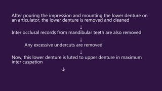After pouring the impression and mounting the lower denture on
an articulator, the lower denture is removed and cleaned
↓
Inter occlusal records from mandibular teeth are also removed
↓
Any excessive undercuts are removed
↓
Now, this lower denture is luted to upper denture in maximum
inter cuspation
↓
 
