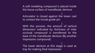 A soft modeling compound is placed inside
the tissue surface of mandibular denture
↓
Articulator is closed against the lower cast
to contact the incisal guide pin
↓
With this process, the amount of vertical
dimension indicated by thickness of inter
occlusal compound is transferred to the
base of the mandibular denture (By another
impression compound)
↓
The lower denture at this stage is used as
tray for making final impression
 