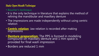 Static Open MouthTechnique
• Boucher’s technique
• It is the only technique in literature that explains the method of
relining the mandibular and maxillary denture
• The impressions are made independently without using centric
relation
• Centric relation: Jaw relation is recorded after making
impressions
• Denture preparation: The PPS is formed in modeling
compound on maxillary denture and 1 mm space is
provided for final wash impression
• Borders are reduced 1 mm
 