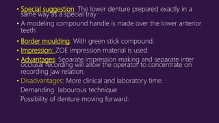 • Special suggestion: The lower denture prepared exactly in a
same way as a special tray
• A modeling compound handle is made over the lower anterior
teeth
• Border moulding: With green stick compound.
• Impression: ZOE impression material is used
• Advantages: Separate impression making and separate inter
occlusal recording will allow the operator to concentrate on
recording jaw relation.
• Disadvantages: More clinical and laboratory time.
Demanding labourous technique
Possibility of denture moving forward.
 