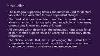 Introduction:
• The biological supporting tissues and materials used for denture
fabrication are vulnerable for time dependent changes.
• The residual ridges have been described as plastic in nature,
always changing in topography and morphology from many
causes, some known and some unknown.
• All dentures which depend on the edentulous ridge areas for all
or part of their support must be accepted as temporary dental
restorations.
• The clinical efforts that aim at prolonging the useful life of
complete denture involve a refitting of the impression surface of
a denture by means of a reline or a rebase procedure
 