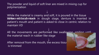 The powder and liquid of soft liner are mixed in mixing cup for
polymerization
↓
While the material is creamy and soft, it is poured in the tissue
surface of the denture
When material reach in dough stage, denture is inserted in
patient’s mouth and patient is asked to close in centric relation to
maintain VD
↓
All the movements are performed like swallowing, smiling until
the material reach in rubber like stage
↓
After removal from the mouth, the excess tissue conditioner
is trimmed
 