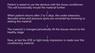 Patient is asked to use the denture with the tissue conditioner.
This will functionally mould the material further
↓
When patient returns after 3 to 5 days, the under extension,
denuded areas and pressure spots are corrected by trimming or
adding the material
↓
The material is changed periodically till the tissues return to the
healthy stage
↓
Now, at last the ZOE or light body impression is made over the
conditioning material.
 