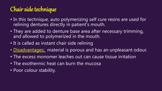 Chair side technique
• In this technique, auto polymerizing self cure resins are used for
relining dentures directly in patient’s mouth.
• They are added to denture base area after necessary trimming,
and allowed to polymerized in the mouth.
• It is called as instant chair side relining
• Disadvantages: material is porous and has an unpleasant odour.
• The excess monomer leaches out can cause tissue irritation
• The exothermic heat can burn the mucosa
• Poor colour stability.
 