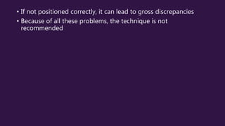 • If not positioned correctly, it can lead to gross discrepancies
• Because of all these problems, the technique is not
recommended
 