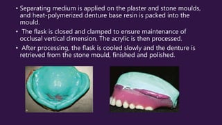 • Separating medium is applied on the plaster and stone moulds,
and heat-polymerized denture base resin is packed into the
mould.
• The flask is closed and clamped to ensure maintenance of
occlusal vertical dimension. The acrylic is then processed.
• After processing, the flask is cooled slowly and the denture is
retrieved from the stone mould, finished and polished.
 