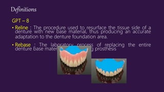 Definitions
GPT – 8
• Reline : The procedure used to resurface the tissue side of a
denture with new base material, thus producing an accurate
adaptation to the denture foundation area.
• Rebase : The laboratory process of replacing the entire
denture base material on an existing prosthesis
 
