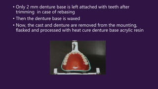 • Only 2 mm denture base is left attached with teeth after
trimming in case of rebasing
• Then the denture base is waxed
• Now, the cast and denture are removed from the mounting,
flasked and processed with heat cure denture base acrylic resin
 