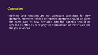Conclusion
• Relining and rebasing are not adequate substitute for new
dentures. However, relined or rebased dentures should be given
the same care as new dentures, and the patients should be
recalled as often as necessary for examination of the tissues and
the jaw relations
 