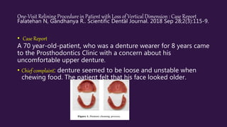 One-Visit Relining Procedure in Patient with Loss of Vertical Dimension : Case Report
Falatehan N, Gandhanya R.. Scientific Dental Journal. 2018 Sep 28;2(3):115-9.
• Case Report
A 70 year-old-patient, who was a denture wearer for 8 years came
to the Prosthodontics Clinic with a concern about his
uncomfortable upper denture.
• Chief complaint: denture seemed to be loose and unstable when
chewing food. The patient felt that his face looked older.
 