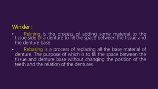 Winkler :
• Relining is the process of adding some material to the
tissue side of a denture to fill the space between the tissue and
the denture base.
• Rebasing is a process of replacing all the base material of
denture. The purpose of which is to fill the space between the
tissue and denture base without changing the position of the
teeth and the relation of the dentures
 
