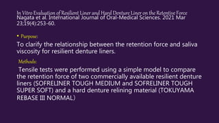 In Vitro Evaluation of Resilient Liner and Hard Denture Liner on the Retentive Force
Nagata et al. International Journal of Oral-Medical Sciences. 2021 Mar
23;19(4):253-60.
• Purpose:
To clarify the relationship between the retention force and saliva
viscosity for resilient denture liners.
Methods:
Tensile tests were performed using a simple model to compare
the retention force of two commercially available resilient denture
liners (SOFRELINER TOUGH MEDIUM and SOFRELINER TOUGH
SUPER SOFT) and a hard denture relining material (TOKUYAMA
REBASE III NORMAL）
 