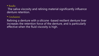 • Results:
The saliva viscosity and relining material significantly influence
denture retention.
• Conclusions:
Relining a denture with a silicone -based resilient denture liner
increases the retention force of the denture, and is particularly
effective when the fluid viscosity is high.
 