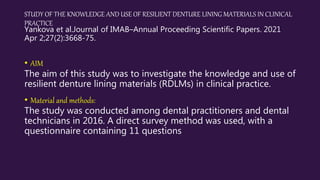 STUDY OF THE KNOWLEDGE AND USE OF RESILIENT DENTURE LINING MATERIALS IN CLINICAL
PRACTICE
Yankova et al.Journal of IMAB–Annual Proceeding Scientific Papers. 2021
Apr 2;27(2):3668-75.
• AIM
The aim of this study was to investigate the knowledge and use of
resilient denture lining materials (RDLMs) in clinical practice.
• Material and methods:
The study was conducted among dental practitioners and dental
technicians in 2016. A direct survey method was used, with a
questionnaire containing 11 questions
 