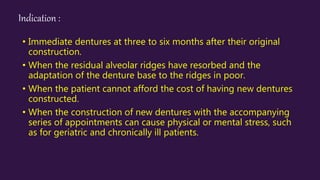 Indication :
• Immediate dentures at three to six months after their original
construction.
• When the residual alveolar ridges have resorbed and the
adaptation of the denture base to the ridges in poor.
• When the patient cannot afford the cost of having new dentures
constructed.
• When the construction of new dentures with the accompanying
series of appointments can cause physical or mental stress, such
as for geriatric and chronically ill patients.
 
