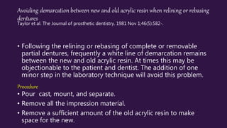 Avoiding demarcation between new and old acrylic resin when relining or rebasing
dentures
Taylor et al. The Journal of prosthetic dentistry. 1981 Nov 1;46(5):582-.
• Following the relining or rebasing of complete or removable
partial dentures, frequently a white line of demarcation remains
between the new and old acrylic resin. At times this may be
objectionable to the patient and dentist. The addition of one
minor step in the laboratory technique will avoid this problem.
Procedure
• Pour cast, mount, and separate.
• Remove all the impression material.
• Remove a sufficient amount of the old acrylic resin to make
space for the new.
 