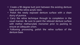 • Create a 90-degree butt joint between the existing denture
base and the reline acrylic resin.
• Polish the newly exposed denture surface with a clean
slurry of pumice.
• Carry the reline technique through to completion in the
usual manner. Be sure to paint the relieved denture surface
with methyl methacrylate monomer prior to packing to
ensure an adequate union.
• Following processing, polish the reline surface of the
denture base.
 