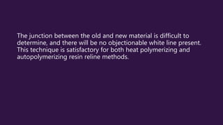 The junction between the old and new material is difficult to
determine, and there will be no objectionable white line present.
This technique is satisfactory for both heat polymerizing and
autopolymerizing resin reline methods.
 