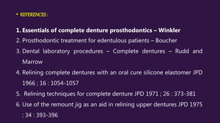 • REFERENCES :
1. Essentials of complete denture prosthodontics – Winkler
2. Prosthodontic treatment for edentulous patients – Boucher
3. Dental laboratory procedures – Complete dentures – Rudd and
Marrow
4. Relining complete dentures with an oral cure silicone elastomer JPD
1966 ; 16 : 1054-1057
5. Relining techniques for complete denture JPD 1971 ; 26 : 373-381
6. Use of the remount jig as an aid in relining upper dentures JPD 1975
; 34 : 393-396
 