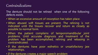 Contraindications
The denture should not be relined when one of the following
defects exists.
• When an excessive amount of resorption has taken place.
• When abused soft tissues are present. The relining is not
indicated until the tissues recover and return as closely as
possible to normal form.
• When the patient complains of temporomandibular joint
problems. Until accurate diagnosis and treatment of the
problem has been accomplished, relining and rebasing in
contraindicated.
• If the dentures have poor esthetics or unsatisfactory jaw
relationships.
• If the dentures creates a major speech problem
 