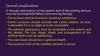 General considerations
A through examination of the patient and of the existing denture
must be accomplished before commencing therapy.
• The occlusal vertical dimension should be satisfactory.
• Centric occlusion should coincide with centric relation, an error
is allowable if it is so slight as to be correctable.
• The patients appearance must be acceptable to the patient and
the dentist. The size, shape, shade, and arrangement of the
artificial teeth must be satisfactory.
• The oral tissues should be in optimum health.
• The posterior limit of the maxillary denture is correct.
 