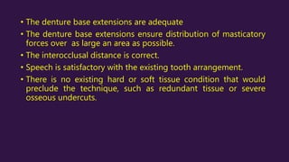 • The denture base extensions are adequate
• The denture base extensions ensure distribution of masticatory
forces over as large an area as possible.
• The interocclusal distance is correct.
• Speech is satisfactory with the existing tooth arrangement.
• There is no existing hard or soft tissue condition that would
preclude the technique, such as redundant tissue or severe
osseous undercuts.
 