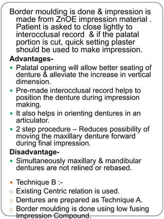 Border moulding is done & impression is
made from ZnOE impression material .
Patient is asked to close lightly to
interocclusal record & if the palatal
portion is cut, quick setting plaster
should be used to make impression.
Advantages Palatal opening will allow better seating of
denture & alleviate the increase in vertical
dimension.
 Pre-made interocclusal record helps to
position the denture during impression
making.
 It also helps in orienting dentures in an
articulator.
 2 step procedure – Reduces possibility of
moving the maxillary denture forward
during final impression.
Disadvantage Simultaneously maxillary & mandibular
dentures are not relined or rebased.

o
o
o

Technique B :Existing Centric relation is used.
Dentures are prepared as Technique A.
Border moulding is done using low fusing
Impression Compound.

 
