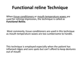 Functional reline Technique
When tissue conditioners or mouth temperature waxes are
used for relining impression, the technique is called as
Functional Reline.
Most commonly, tissue conditioners are used in this technique
as mouth temperature waxes are too cumbersome to handle.
This technique is employed especially when the patient has
inflamed ridges and sore spots but can’t afford to keep dentures
out of mouth
 