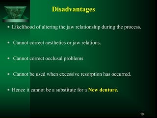 Disadvantages
 Likelihood of altering the jaw relationship during the process.
 Cannot correct aesthetics or jaw relations.
 Cannot correct occlusal problems
 Cannot be used when excessive resorption has occurred.
 Hence it cannot be a substitute for a New denture.
10
 