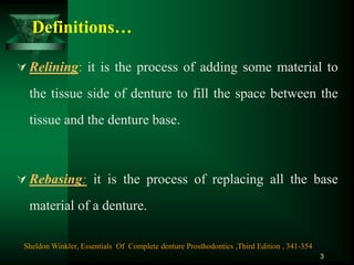 Definitions…
 Relining: it is the process of adding some material to
the tissue side of denture to fill the space between the
tissue and the denture base.
 Rebasing: it is the process of replacing all the base
material of a denture.
3
Sheldon Winkler, Essentials Of Complete denture Prosthodontics ,Third Edition , 341-354
 