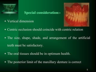 Special consideration:-
 Vertical dimension
 Centric occlusion should coincide with centric relation
 The size, shape, shade, and arrangement of the artificial
teeth must be satisfactory.
 The oral tissues should be in optimum health.
 The posterior limit of the maxillary denture is correct
5
 