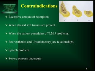 Contraindications
 Excessive amount of resorption
 When abused soft tissues are present.
 When the patient complains of T.M.J problems.
 Poor esthetics and Unsatisfactory jaw relationships.
 Speech problem
 Severe osseous undercuts
8
 