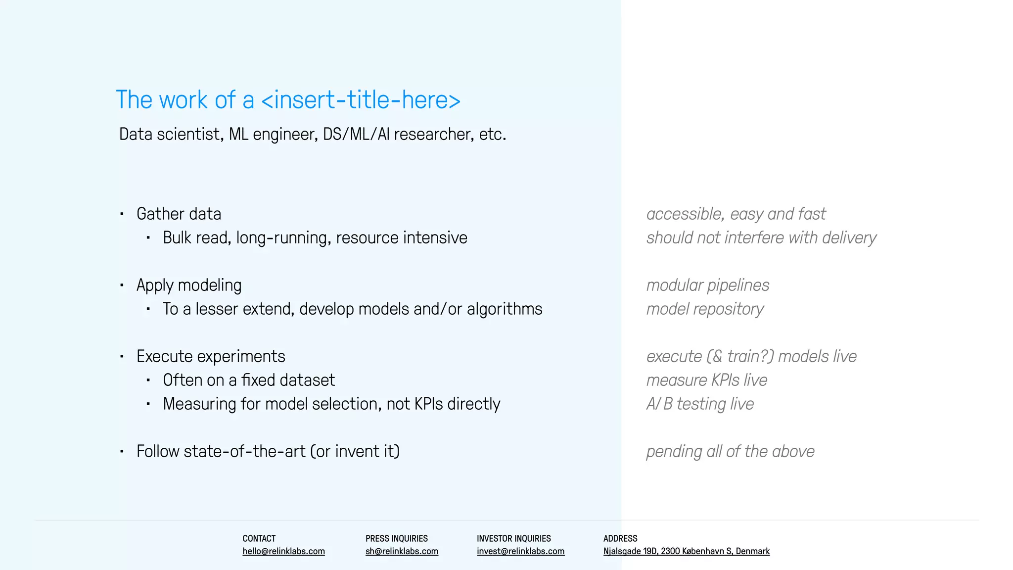 accessible, easy and fast
should not interfere with delivery
modular pipelines
model repository
execute (& train?) models live
measure KPIs live
A/B testing live
pending all of the above
• Gather data
• Bulk read, long-running, resource intensive
• Apply modeling
• To a lesser extend, develop models and/or algorithms
• Execute experiments
• Often on a ﬁxed dataset
• Measuring for model selection, not KPIs directly
• Follow state-of-the-art (or invent it)
The work of a <insert-title-here>
Data scientist, ML engineer, DS/ML/AI researcher, etc.
CONTACT
hello@relinklabs.com
PRESS INQUIRIES
sh@relinklabs.com
INVESTOR INQUIRIES
invest@relinklabs.com
ADDRESS
Njalsgade 19D, 2300 København S, Denmark
 